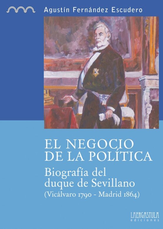 El negocio de la política. Biografía del duque de Sevillano (Vicálvaro 1790 - Madrid 1864)
